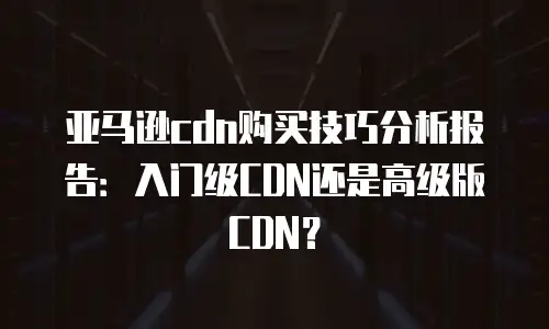 亚马逊cdn购买技巧分析报告：入门级CDN还是高级版CDN？