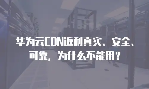 华为云CDN返利真实、安全、可靠，为什么不能用？