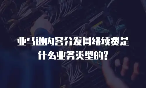 亚马逊内容分发网络续费是什么业务类型的?