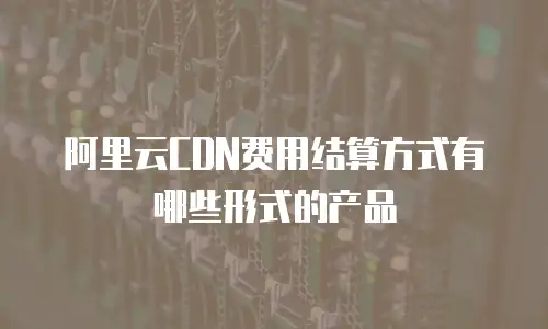 阿里云CDN费用结算方式有哪些形式的产品
