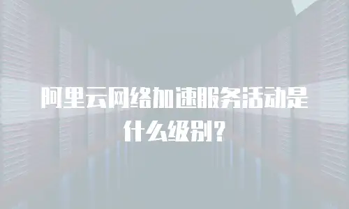 阿里云网络加速服务活动是什么级别？