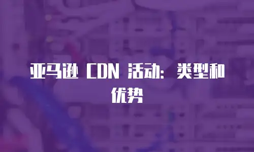 亚马逊 CDN 活动：类型和优势