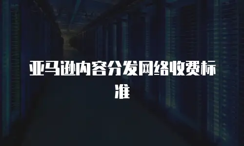 亚马逊内容分发网络收费标准