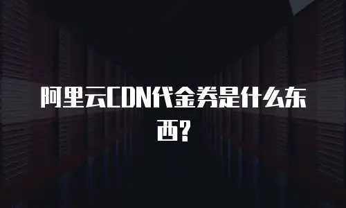 阿里云CDN代金券是什么东西?