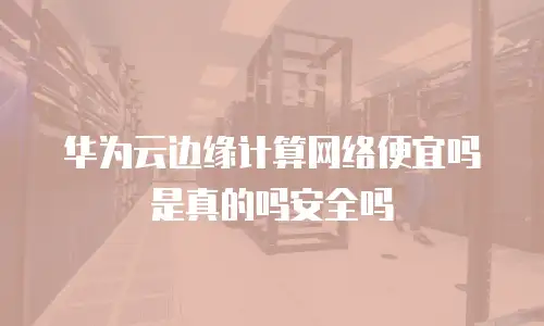 华为云边缘计算网络便宜吗是真的吗安全吗
