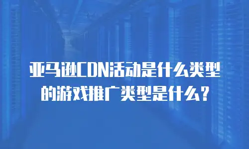 亚马逊CDN活动是什么类型的游戏推广类型是什么？