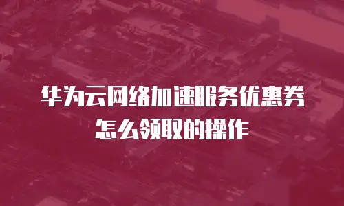 华为云网络加速服务优惠券怎么领取的操作