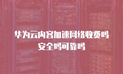 华为云内容加速网络收费吗安全吗可靠吗