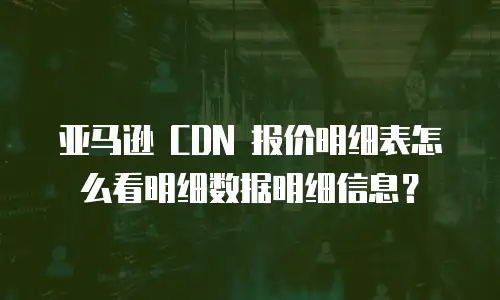 亚马逊 CDN 报价明细表怎么看明细数据明细信息？