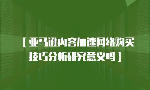 【亚马逊内容加速网络购买技巧分析研究意义吗】