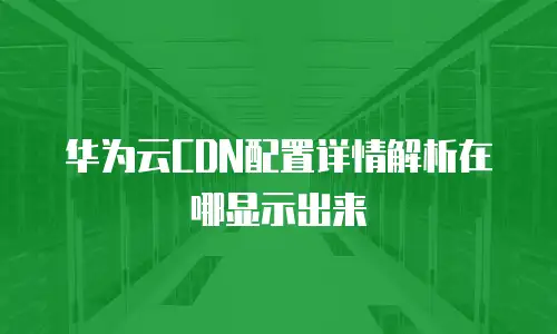 华为云CDN配置详情解析在哪显示出来