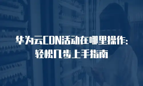 华为云CDN活动在哪里操作：轻松几步上手指南