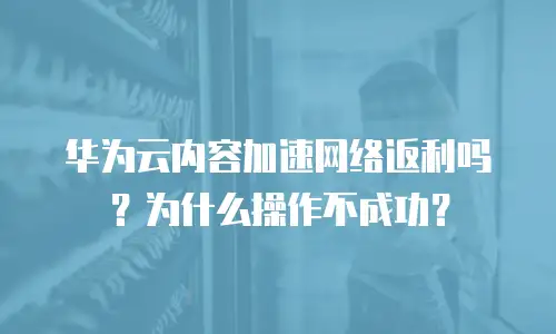 华为云内容加速网络返利吗？为什么操作不成功？