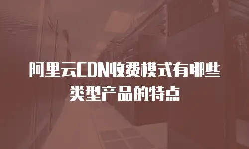 阿里云CDN收费模式有哪些类型产品的特点