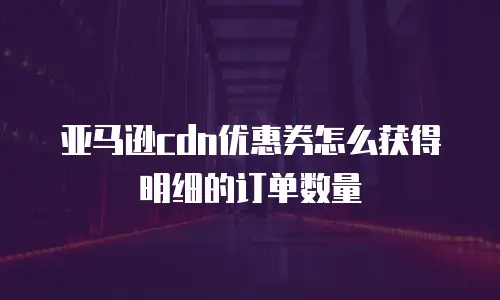 亚马逊cdn优惠券怎么获得明细的订单数量