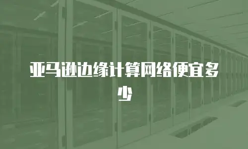 亚马逊边缘计算网络便宜多少