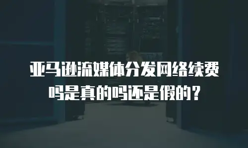亚马逊流媒体分发网络续费吗是真的吗还是假的？