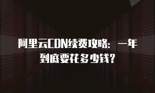 阿里云CDN续费攻略：一年到底要花多少钱？