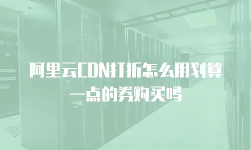 阿里云CDN打折怎么用划算一点的券购买吗