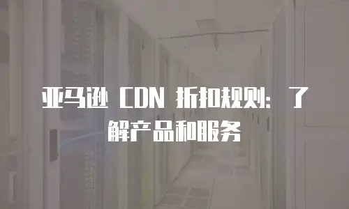 亚马逊 CDN 折扣规则：了解产品和服务