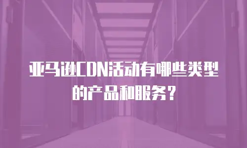 亚马逊CDN活动有哪些类型的产品和服务？