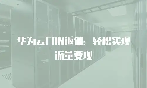 华为云CDN返佣：轻松实现流量变现