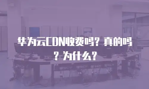 华为云CDN收费吗？真的吗？为什么？