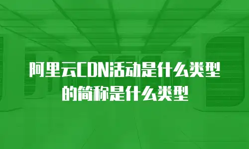 阿里云CDN活动是什么类型的简称是什么类型