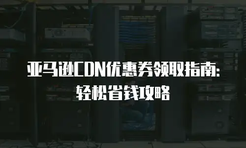 亚马逊CDN优惠券领取指南：轻松省钱攻略