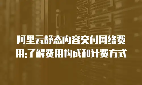 阿里云静态内容交付网络费用:了解费用构成和计费方式