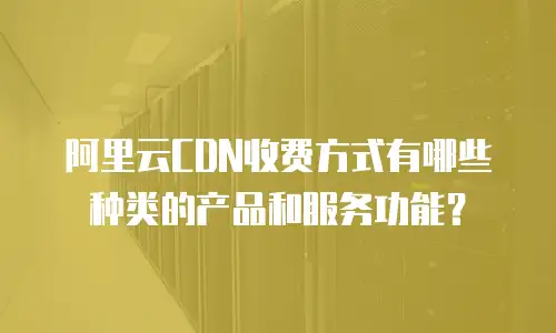 阿里云CDN收费方式有哪些种类的产品和服务功能？