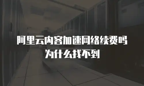 阿里云内容加速网络续费吗为什么找不到