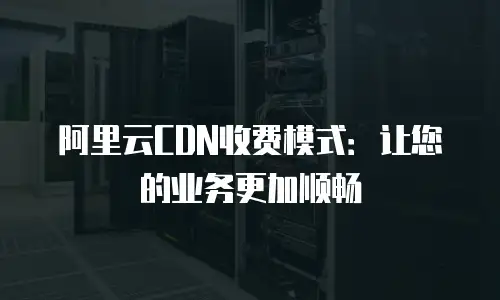 阿里云CDN收费模式：让您的业务更加顺畅