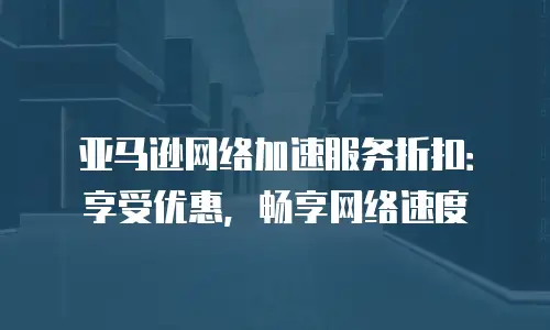 亚马逊网络加速服务折扣：享受优惠，畅享网络速度