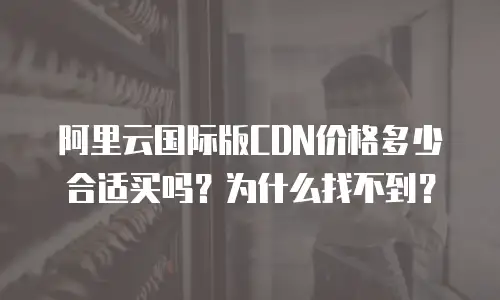 阿里云国际版CDN价格多少合适买吗？为什么找不到？