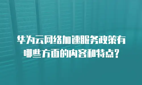 华为云网络加速服务政策有哪些方面的内容和特点?