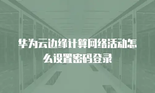 华为云边缘计算网络活动怎么设置密码登录