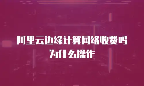 阿里云边缘计算网络收费吗为什么操作