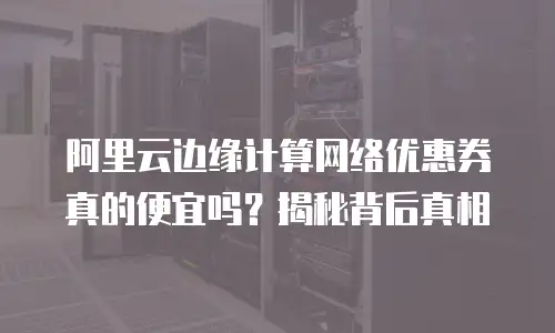 阿里云边缘计算网络优惠券真的便宜吗？揭秘背后真相