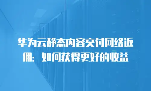 华为云静态内容交付网络返佣：如何获得更好的收益