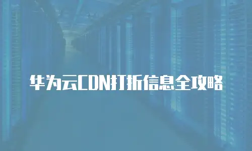 华为云CDN打折信息全攻略