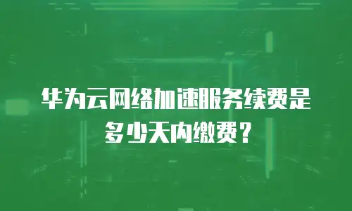华为云网络加速服务续费是多少天内缴费？