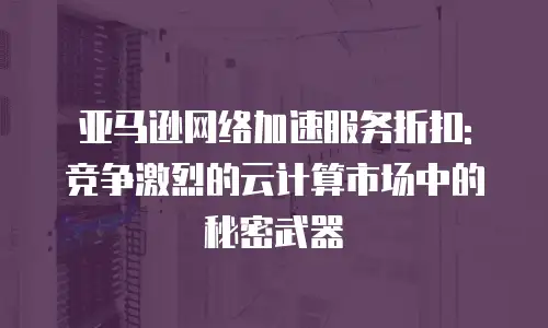 亚马逊网络加速服务折扣: 竞争激烈的云计算市场中的秘密武器