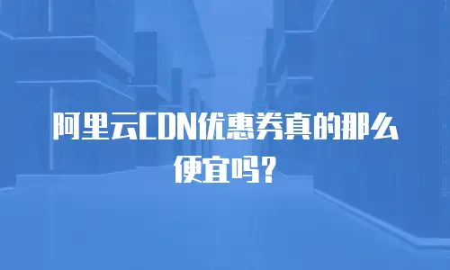 阿里云CDN优惠券真的那么便宜吗？