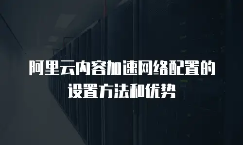 阿里云内容加速网络配置的设置方法和优势