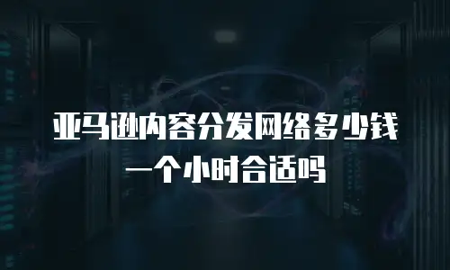 亚马逊内容分发网络多少钱一个小时合适吗