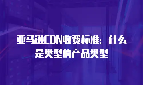 亚马逊CDN收费标准：什么是类型的产品类型