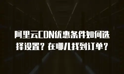 阿里云CDN优惠条件如何选择设置？在哪儿找到订单？
