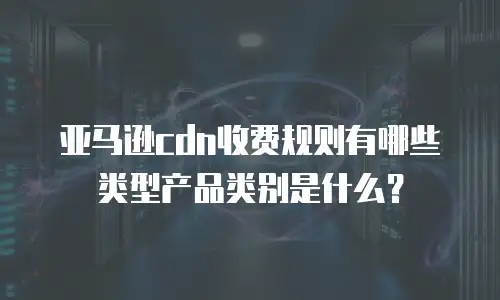 亚马逊cdn收费规则有哪些类型产品类别是什么？