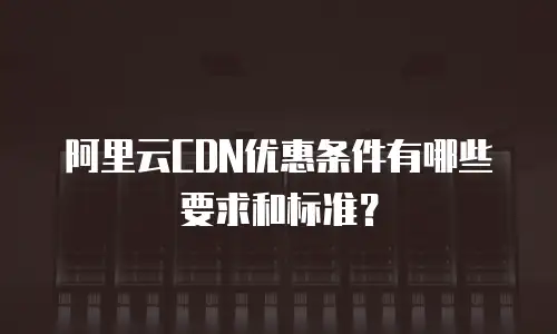 阿里云CDN优惠条件有哪些要求和标准？